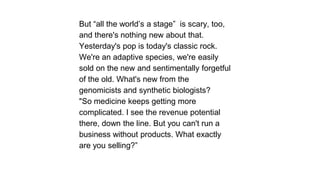 But ―all the world’s a stage‖ is scary, too,
and there's nothing new about that.
Yesterday's pop is today's classic rock.
We're an adaptive species, we're easily
sold on the new and sentimentally forgetful
of the old. What's new from the
genomicists and synthetic biologists?
"So medicine keeps getting more
complicated. I see the revenue potential
there, down the line. But you can't run a
business without products. What exactly
are you selling?‖

 