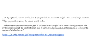 A lot of people wonder what happened to J. Craig Venter, the maverick biologist who a few years ago raced the
US government to sequence the human genetic code…
...he's in the midst of a scientific enterprise as ambitious as anything he's ever done. Leaving colleagues and
rivals to comb through the finished human code in search of individual genes, he has decided to sequence the
genome of Mother Earth…”
Wired 12.08: Craig Venter's Epic Voyage to Redefine the Origin of the Species

 