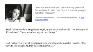 ―You are a mammal with extraordinary potential,
but we have to take care of you if you are going to
fulfill that potential.‖
-Jennifer Michael Hecht, ―The Triumph of Experience,‖ in The
Happiness Myth

Hecht's last words in Happiness Myth, in the chapter she calls “The Triumph of
Experience”: "there are other ways to see things."

Isn’t that precisely what good physicians and diagnosticians do? Look for other
ways to see things? And try to see things whole?

 