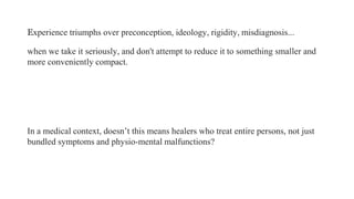 Experience triumphs over preconception, ideology, rigidity, misdiagnosis...
when we take it seriously, and don't attempt to reduce it to something smaller and
more conveniently compact.

In a medical context, doesn’t this means healers who treat entire persons, not just
bundled symptoms and physio-mental malfunctions?

 