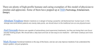 There are plenty of high-profile humane and caring exemplars of this model of physician to
emulate and appreciate. Some of them have popped up at TED (Technology, Entertainment,
Design).

Abraham Verghese-Modern medicine is in danger of losing a powerful, old-fashioned tool: human touch. In the
strange new world where patients are merely data points, we should return to the traditional one-on-one physical exam.

Atul Gawande-Doctors are capable of extraordinary (and expensive) treatments, but they are losing their core focus:
actually treating people. We should take a step back and look at new ways to do medicine -- with fewer cowboys and more
pit crews.

Mark Hyman-functional medicine is the way of the future, and we can only improve medicine if we understand the
body's system, not just symptoms.

 