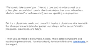 ―We have to take care of you…” Hecht, a poet and historian as well as a
philosopher, whose latest book is about suicide (another issue in bioethics,
whether ―assisted‖ or self-executed), was not speaking as a physician.

But it is a physician’s credo, and one which implies a physician’s vital interest in
the whole person who is his/her patient - an interest in that person’s health,
happiness, experience, and future.

I know you all intend to be humane, holistic, whole-person physicians and
healthcare professionals. You may already have identified some role-models, in
that regard…

 