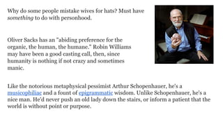 Why do some people mistake wives for hats? Must have
something to do with personhood.

Oliver Sacks has an "abiding preference for the
organic, the human, the humane." Robin Williams
may have been a good casting call, then, since
humanity is nothing if not crazy and sometimes
manic.
Like the notorious metaphysical pessimist Arthur Schopenhauer, he's a
musicophiliac and a fount of epigrammatic wisdom. Unlike Schopenhauer, he's a
nice man. He'd never push an old lady down the stairs, or inform a patient that the
world is without point or purpose.

 