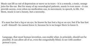 Music can lift us out of depression or move us to tears - it is a remedy, a tonic, orange
juice for the ear. But for many of my neurological patients, music is even more - it can
provide access, even when no medication can, to movement, to speech, to life. For
them, music is not a luxury, but a necessity.

If a man has lost a leg or an eye, he knows he has lost a leg or an eye; but if he has lost
a self—himself—he cannot know it, because he is no longer there to know it.

Language, that most human invention, can enable what, in principle, should not be
possible. It can allow all of us, even the congenitally blind, to see with another
person’s eyes.

 