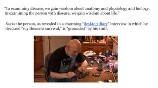 “In examining disease, we gain wisdom about anatomy and physiology and biology.
In examining the person with disease, we gain wisdom about life.”
Sacks the person, as revealed in a charming “desktop diary” interview in which he
declared “my theme is survival,” is “grounded” by his stuff.

 