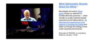 What Hallucination Reveals
About Our Minds Neurologist and author Oliver
Sacks brings our attention to
Charles Bonnett syndrome — when
visually or aurally impaired people
experience lucid hallucinations. He
describes the experiences of his
patients in heartwarming detail and
walks us through the biology of this
under-reported phenomenon.
(Recorded at TED2009, in Long Beach,
California. Duration: 18:48)

 