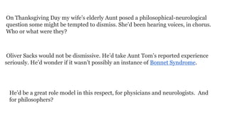On Thanksgiving Day my wife’s elderly Aunt posed a philosophical-neurological
question some might be tempted to dismiss. She’d been hearing voices, in chorus.
Who or what were they?

Oliver Sacks would not be dismissive. He’d take Aunt Tom’s reported experience
seriously. He’d wonder if it wasn’t possibly an instance of Bonnet Syndrome.

He’d be a great role model in this respect, for physicians and neurologists. And
for philosophers?

 