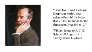 “Good bye + God bless you!
Keep your health, your
splendid health! It's better
than all the 'truths' under the
firmament. Ever thy W. J."
William James to F. C. S.
Schiller, 8 August 1910
shortly before his death.

 