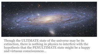 Though the ULTIMATE state of the universe may be its
extinction, there is nothing in physics to interfere with the
hypothesis that the PENULTIMATE state might be a happy
and virtuous consciousness...

 