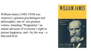 William James (1842-1910) was
America’s greatest psychologist and
philosopher, one of our greatest
writers, founding “Pragmatist,” an
ardent advocate of everyone’s right to
pursue happiness, and - by the way - a
Harvard M.D.

 