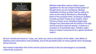 Medical materialism seems indeed a good
appellation for the too simple-minded system of
thought which we are considering. Medical
materialism finishes up Saint Paul by calling his
vision on the road to Damascus a discharging
lesion of the occipital cortex, he being an epileptic.
It snuffs out Saint Teresa as an hysteric, Saint
Francis of Assisi as an hereditary degenerate.
George Fox's discontent with the shams of his age,
and his pining for spiritual veracity, it treats as a
symptom of a disordered colon. Carlyle's organtones of misery it accounts for by a gastro-duodenal
catarrh.
All such mental over-tensions, it says, are, when you come to the bottom of the matter, mere affairs of
diathesis (auto-intoxications most probably), due to the perverted action of various glands which physiology
will yet discover.
And medical materialism then thinks that the spiritual authority of all such personages is successfully
undermined. [Lecture I]

 