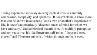 Taking experience seriously in every context involves humility,
compassion, receptivity, and openness. It doesn't claim to know more
than can be known in advance,of one's own or another's experience of
life. It doesn't automatically "discredit states of mind for which we
have antipathy." Unlike Medical materialism, it's multiply-perceptive
and non-reductive. It's like Emerson's self-reliant "thousand-eyed
present" and Thoreau's miracle of vision through another's eyes.

 