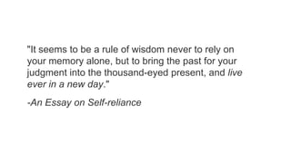"It seems to be a rule of wisdom never to rely on
your memory alone, but to bring the past for your
judgment into the thousand-eyed present, and live
ever in a new day."

-An Essay on Self-reliance

 