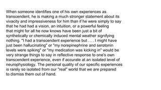 When someone identifies one of his own experiences as
transcendent, he is making a much stronger statement about its
vivacity and impressiveness for him than if he were simply to say
that he had had a vision, an intuition, or a powerful feeling
that might for all he now knows have been just a bit of
synthetically or chemically induced mental weather signifying
nothing. "I had a transcendent experience but . . . I might have
just been hallucinating" or "my norepinephrine and serotonin
levels were spiking" or "my medication was kicking in" would be
very strange things to say in reflective response to one's own
transcendent experience, even if accurate at an isolated level of
neurophysiology. The personal quality of our specific experiences
is rarely so isolated from our "real" world that we are prepared
to dismiss them out of hand.

 