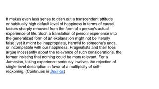 It makes even less sense to cash out a transcendent attitude
or habitually high default level of happiness in terms of causal
factors sharply removed from the form of a person's actual
experience of life. Such a translation of personl experience into
the generalized form of an explanation might not be literally
false, yet it might be inappropriate, harmful to someone's ends,
or incompatible with our happiness. Pragmatists and their foes
argue incessantly about the relevance of such considerations, the
former insisting that nothing could be more relevant. For a
Jamesian, taking experience seriously involves the rejection of
single-level description in favor of a multiplicity of selfreckoning. (Continues in Springs)

 