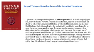 Beyond Therapy: Biotechnology and the Pursuit of Happiness

...perhaps the most promising route to real happiness is to live a fully engaged
life, as teachers and parents, soldiers and statesmen, doctors and volunteers-in
short, to follow the vocations of life that involve not the self alone, but the ties
that bind and that ultimately give the individual's identity its true shape. To be
sure, there are many people whose deep psychic distress precludes meeting
obligations and forming close relationships, and for whom the proper use of
mood-brighteners is the blessed gift that can restore to them the chance for a full
and flourishing life. But there is also a danger that such drugs, suitably improved
and refined, may one day offer us peace of mind not only without side effects but
also without exertion or interest in human attachments-a peace of mind that
might rival friends, family, and country for our deepest devotion...

 