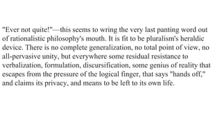 "Ever not quite!"—this seems to wring the very last panting word out
of rationalistic philosophy's mouth. It is fit to be pluralism's heraldic
device. There is no complete generalization, no total point of view, no
all-pervasive unity, but everywhere some residual resistance to
verbalization, formulation, discursification, some genius of reality that
escapes from the pressure of the logical finger, that says "hands off,"
and claims its privacy, and means to be left to its own life.

 