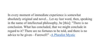 In every moment of immediate experience is somewhat
absolutely original and novel... Let my last word, then, speaking
in the name of intellectual philosophy, be [this]: "There is no
conclusion. What has concluded, that we might conclude in
regard to it? There are no fortunes to be told, and there is no
advice to be given—Farewell!" -A Pluralist Mystic

 
