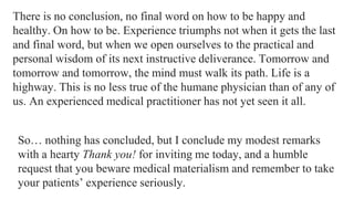 There is no conclusion, no final word on how to be happy and
healthy. On how to be. Experience triumphs not when it gets the last
and final word, but when we open ourselves to the practical and
personal wisdom of its next instructive deliverance. Tomorrow and
tomorrow and tomorrow, the mind must walk its path. Life is a
highway. This is no less true of the humane physician than of any of
us. An experienced medical practitioner has not yet seen it all.
So… nothing has concluded, but I conclude my modest remarks
with a hearty Thank you! for inviting me today, and a humble
request that you beware medical materialism and remember to take
your patients’ experience seriously.

 