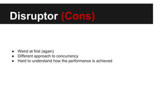 Disruptor (Cons)
● Weird at first (again)
● Different approach to concurrency
● Hard to understand how the performance is achieved
 
