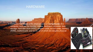 HARDWARE
 Computer hardware is the physical parts or components of a
computer, such as the monitor, mouse, keyboard, computer data
storage, hard disk drive (HDD), graphic cards, sound cards, memory
(RAM), motherboard, and so on, all of which are tangible physical
objects.
 