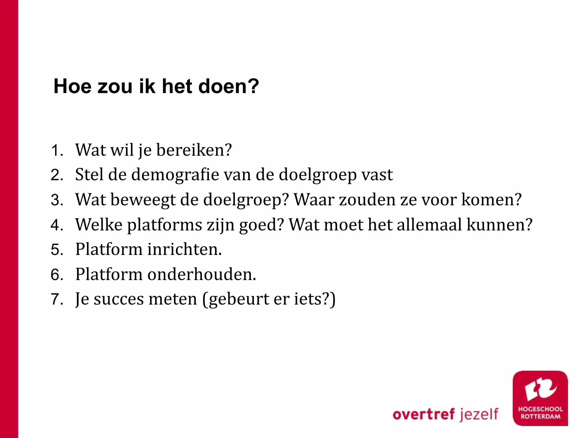 Hoe zou ik het doen?


1. Wat wil je bereiken?
2. Stel de demograFie van de doelgroep vast
3. Wat beweegt de doelgroep? Waar zouden ze voor komen?
4. Welke platforms zijn goed? Wat moet het allemaal kunnen?
5. Platform inrichten.
6. Platform onderhouden.
7. Je succes meten (gebeurt er iets?)
 