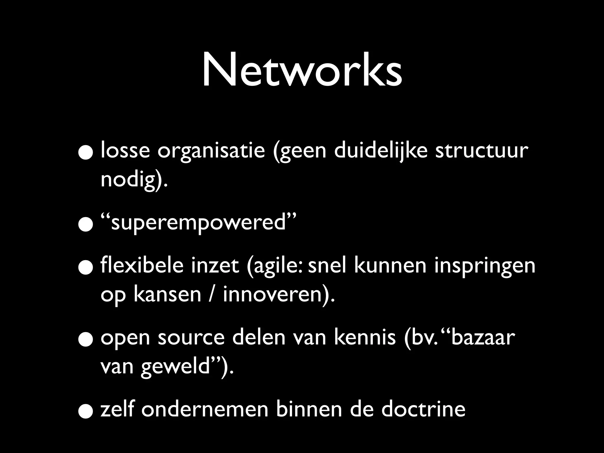 Networks
• losse organisatie (geen duidelijke structuur
  nodig).

• “superempowered”
• ﬂexibele inzet (agile: snel kunnen inspringen
  op kansen / innoveren).

• open source delen van kennis (bv. “bazaar
  van geweld”).

• zelf ondernemen binnen de doctrine
 