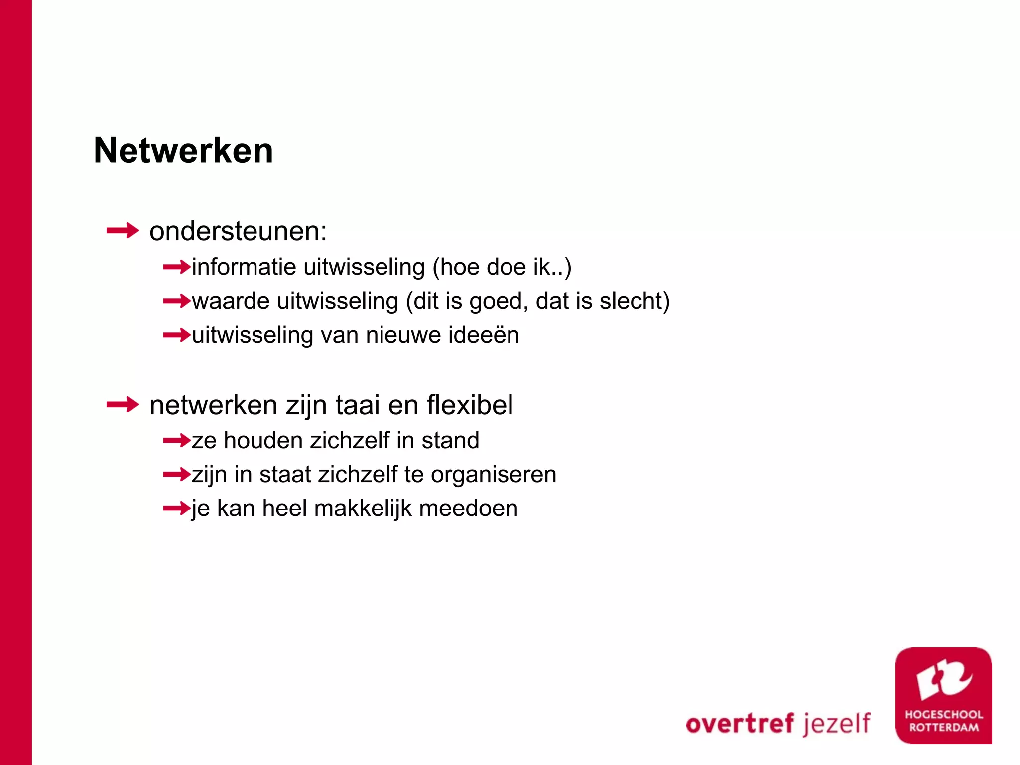 Netwerken

  ondersteunen:
     informatie uitwisseling (hoe doe ik..)
     waarde uitwisseling (dit is goed, dat is slecht)
     uitwisseling van nieuwe ideeën


  netwerken zijn taai en flexibel
     ze houden zichzelf in stand
     zijn in staat zichzelf te organiseren
     je kan heel makkelijk meedoen
 