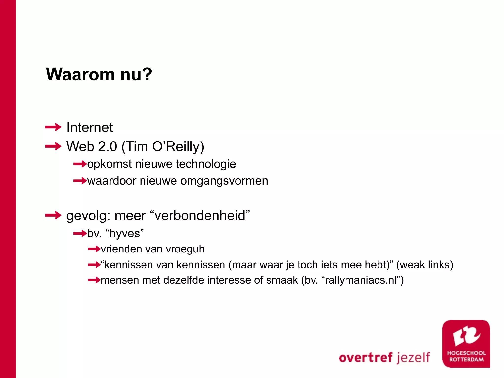 Waarom nu?

 Internet
 Web 2.0 (Tim O’Reilly)
    opkomst nieuwe technologie
    waardoor nieuwe omgangsvormen


 gevolg: meer “verbondenheid”
    bv. “hyves”
      vrienden van vroeguh
      “kennissen van kennissen (maar waar je toch iets mee hebt)” (weak links)
      mensen met dezelfde interesse of smaak (bv. “rallymaniacs.nl”)
 