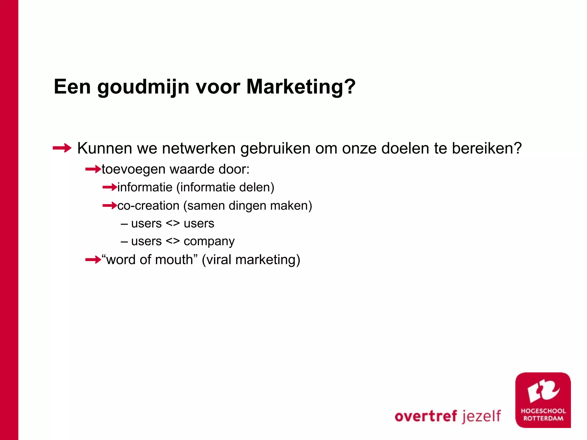 Een goudmijn voor Marketing?

  Kunnen we netwerken gebruiken om onze doelen te bereiken?
     toevoegen waarde door:
       informatie (informatie delen)
       co-creation (samen dingen maken)
        – users <> users
        – users <> company
     “word of mouth” (viral marketing)
 