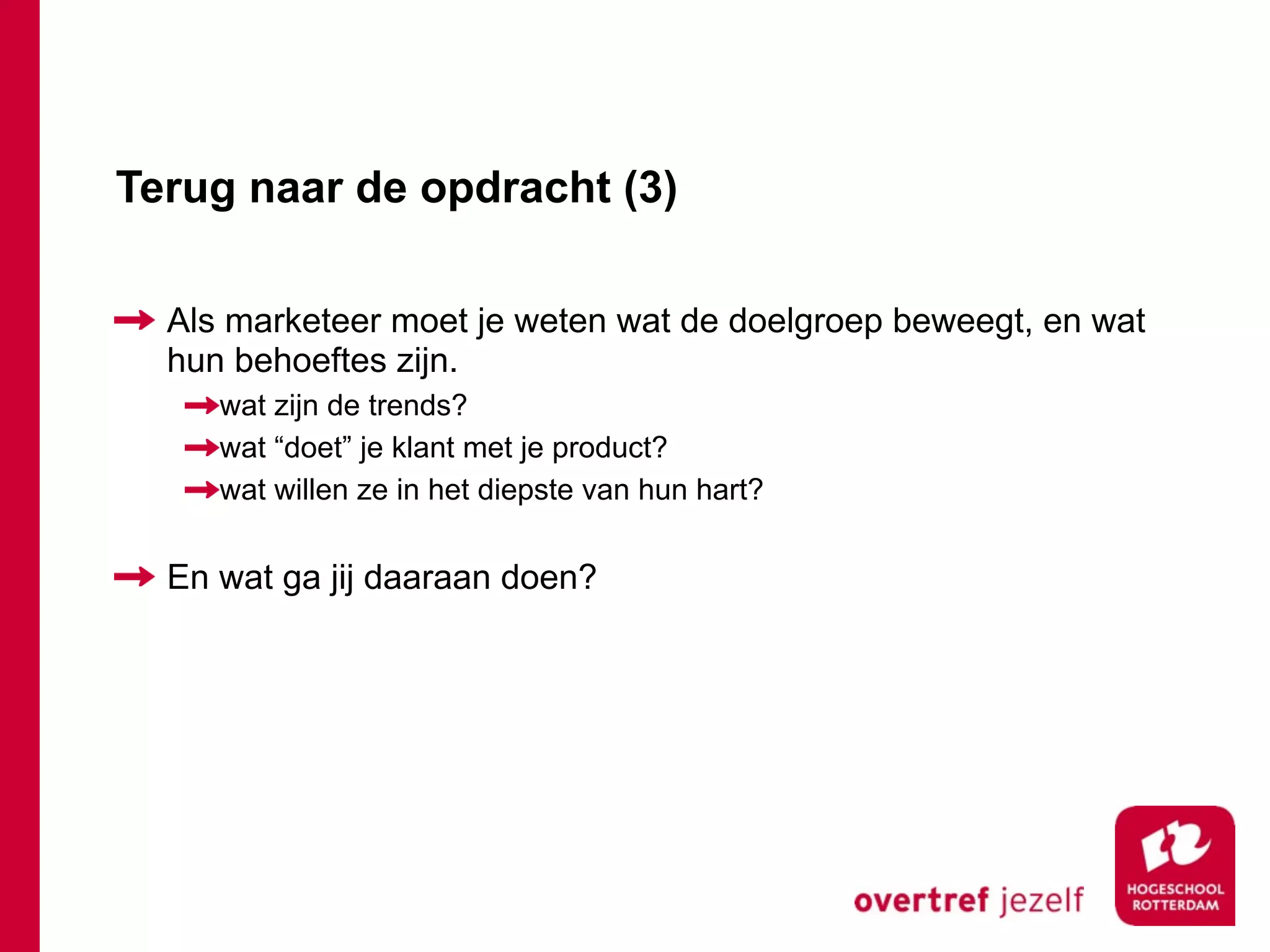 Terug naar de opdracht (3)

  Als marketeer moet je weten wat de doelgroep beweegt, en wat
  hun behoeftes zijn.
     wat zijn de trends?
     wat “doet” je klant met je product?
     wat willen ze in het diepste van hun hart?


  En wat ga jij daaraan doen?
 