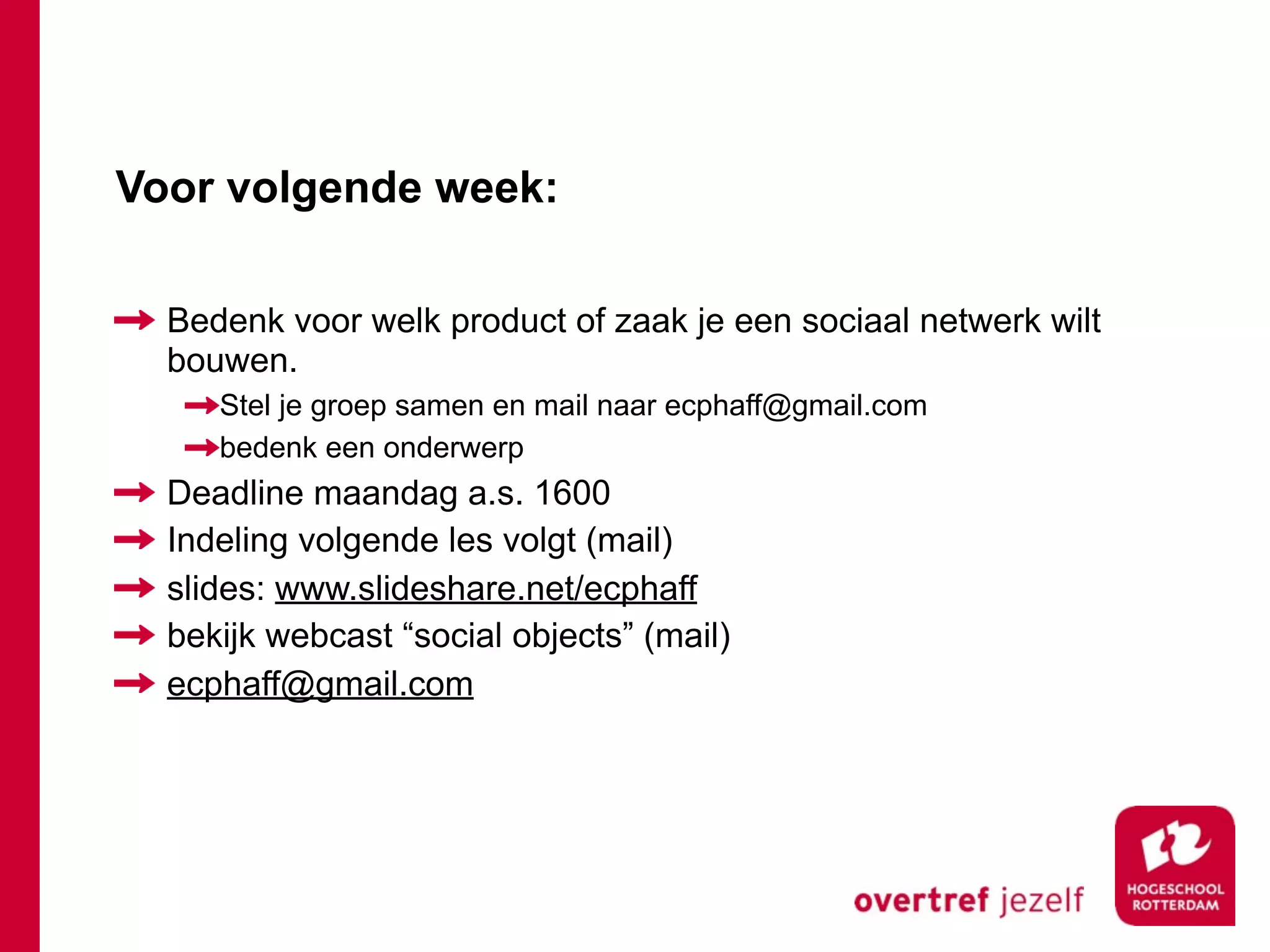 Voor volgende week:

  Bedenk voor welk product of zaak je een sociaal netwerk wilt
  bouwen.
     Stel je groep samen en mail naar ecphaff@gmail.com
     bedenk een onderwerp
  Deadline maandag a.s. 1600
  Indeling volgende les volgt (mail)
  slides: www.slideshare.net/ecphaff
  bekijk webcast “social objects” (mail)
  ecphaff@gmail.com
 