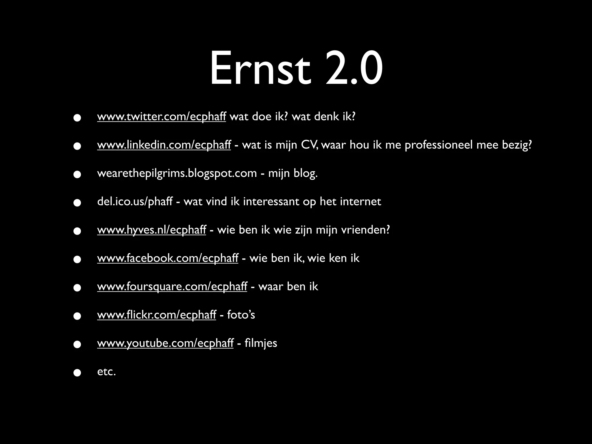 Ernst 2.0
•   www.twitter.com/ecphaff wat doe ik? wat denk ik?

•   www.linkedin.com/ecphaff - wat is mijn CV, waar hou ik me professioneel mee bezig?

•   wearethepilgrims.blogspot.com - mijn blog.

•   del.ico.us/phaff - wat vind ik interessant op het internet

•   www.hyves.nl/ecphaff - wie ben ik wie zijn mijn vrienden?

•   www.facebook.com/ecphaff - wie ben ik, wie ken ik

•   www.foursquare.com/ecphaff - waar ben ik

•   www.ﬂickr.com/ecphaff - foto’s

•   www.youtube.com/ecphaff - ﬁlmjes

•   etc.
 