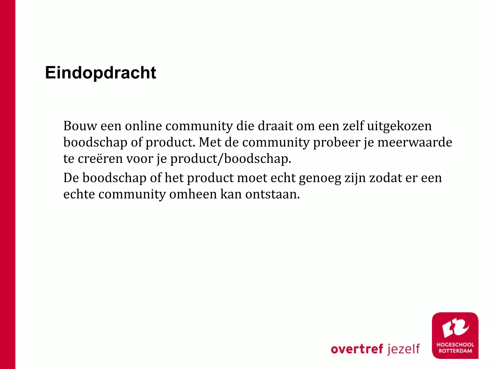 Eindopdracht

 Bouw een online community die draait om een zelf uitgekozen 
 boodschap of product. Met de community probeer je meerwaarde 
 te creëren voor je product/boodschap.
 De boodschap of het product moet echt genoeg zijn zodat er een 
 echte community omheen kan ontstaan.
 