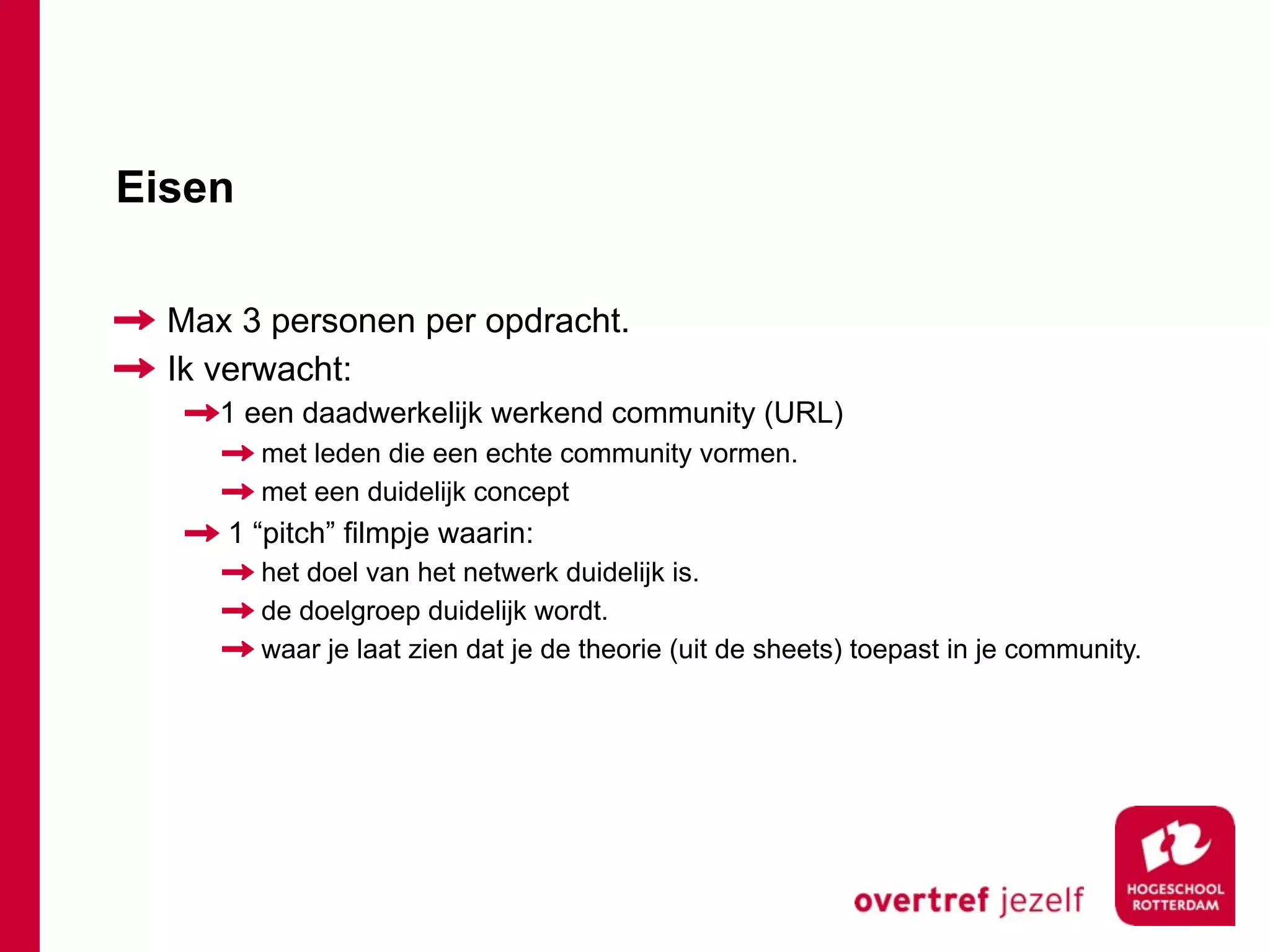 Eisen

  Max 3 personen per opdracht.
  Ik verwacht:
     1 een daadwerkelijk werkend community (URL)
        met leden die een echte community vormen.
        met een duidelijk concept
     1 “pitch” filmpje waarin:
        het doel van het netwerk duidelijk is.
        de doelgroep duidelijk wordt.
        waar je laat zien dat je de theorie (uit de sheets) toepast in je community.
 