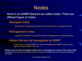 Nodes Items in an SNMP Network are called nodes. There are different types of nodes. Managed nodes Management nodes Nodes that are not manageable by SNMP Typically runs an agent process that services requests from a management node Typically a workstation running some network management & monitoring software A node may not support SNMP, but may be manageable by SNMP through a proxy agent running on another machine Nodes can be both managed nodes and a management node at the same time  (typically this is the case, since you want to be able to manage the workstation that your management application is running on.) 