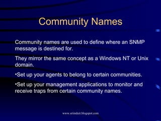 Community Names Community names are used to define where an SNMP message is destined for. They mirror the same concept as a Windows NT or Unix domain. Set up your agents to belong to certain communities. Set up your management applications to monitor and receive traps from certain community names. 