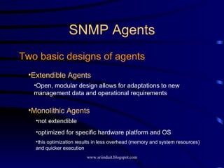 SNMP Agents Two basic designs of agents Extendible Agents Open, modular design allows for adaptations to new management data and operational requirements Monolithic Agents not extendible optimized for specific hardware platform and OS this optimization results in less overhead (memory and system resources) and quicker execution 
