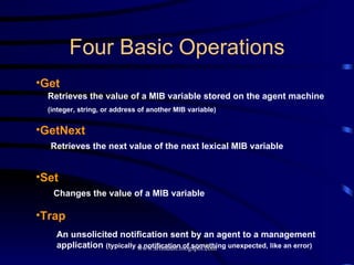 Four Basic Operations Get GetNext Set Trap Retrieves the value of a MIB variable stored on the agent machine (integer, string, or address of another MIB variable) Retrieves the next value of the next lexical MIB variable Changes the value of a MIB variable An unsolicited notification sent by an agent to a management application  (typically a notification of something unexpected, like an error) 