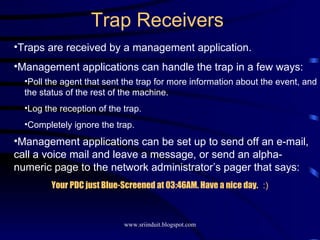 Trap Receivers Traps are received by a management application. Management applications can handle the trap in a few ways: Poll the agent that sent the trap for more information about the event, and the status of the rest of the machine. Log the reception of the trap. Completely ignore the trap. Management applications can be set up to send off an e-mail, call a voice mail and leave a message, or send an alpha-numeric page to the network administrator’s pager that says: Your PDC just Blue-Screened at 03:46AM. Have a nice day.  :) 