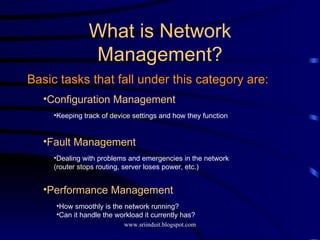 Basic tasks that fall under this category are: What is Network Management? Fault Management Dealing with problems and emergencies in the network (router stops routing, server loses power, etc.) Performance Management How smoothly is the network running?  Can it handle the workload it currently has? Configuration Management Keeping track of device settings and how they function 