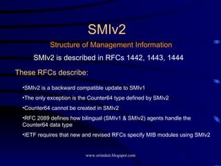 SMIv2 Structure of Management Information SMIv2 is described in RFCs 1442, 1443, 1444 These RFCs describe: SMIv2 is a backward compatible update to SMIv1 The only exception is the Counter64 type defined by SMIv2 Counter64 cannot be created in SMIv2 RFC 2089 defines how bilingual (SMIv1 & SMIv2) agents handle the Counter64 data type IETF requires that new and revised RFCs specify MIB modules using SMIv2 