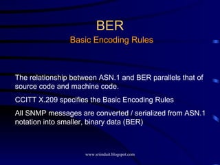 BER Basic Encoding Rules The relationship between ASN.1 and BER parallels that of source code and machine code. CCITT X.209 specifies the Basic Encoding Rules All SNMP messages are converted / serialized from ASN.1 notation into smaller, binary data (BER) 