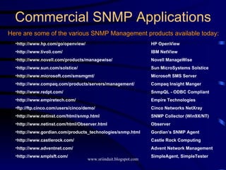Commercial SNMP Applications Here are some of the various SNMP Management products available today: http://www.hp.com/go/openview/ HP OpenView http://www.tivoli.com/ IBM NetView http://www.novell.com/products/managewise/  Novell ManageWise http://www.sun.com/solstice/ Sun MicroSystems Solstice http://www.microsoft.com/smsmgmt/ Microsoft SMS Server http://www.compaq.com/products/servers/management/ Compaq Insight Manger http://www.redpt.com/ SnmpQL - ODBC Compliant http://www.empiretech.com/ Empire Technologies ftp://ftp.cinco.com/users/cinco/demo/ Cinco Networks NetXray http://www.netinst.com/html/snmp.html SNMP Collector (Win9X/NT) http://www.netinst.com/html/Observer.html Observer http://www.gordian.com/products_technologies/snmp.html  Gordian’s SNMP Agent http://www.castlerock.com/ Castle Rock Computing http://www.adventnet.com/ Advent Network Management http://www.smplsft.com/ SimpleAgent, SimpleTester 