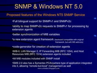 SNMP & Windows NT 5.0 Proposed features of the Windows NT5 SNMP Service Full bilingual support for SNMPv1 and SNMPv2c ability to map SNMPv2c requests to SNMPv1 for processing by extension agents better synchronization of MIB variables a new extension agent framework   (backward compatible with original    framework, but with MS add-ons) code-generator for creation of extension agents MIB-II, LAN Manager 2, IP Forwarding MIB (RFC 1354), and Host Resources MIB (RFC 1514) extension agents included All MIB modules included with SNMP install SMS 2.0 also has a Symantec PCAnywhere type of application integrated into it, allowing “remote-but-local” management as well 
