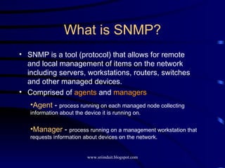 What is SNMP? SNMP is a tool (protocol) that allows for remote and local management of items on the network including servers, workstations, routers, switches and other managed devices. Comprised of  agents  and  managers Agent  -  process running on each managed node collecting information about the device it is running on. Manager  -  process running on a management workstation that requests information about devices on the network. 
