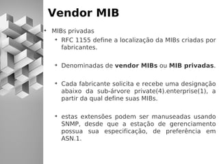 Vendor MIB
➔
    MIBs privadas
     ➔
       RFC 1155 define a localização da MIBs criadas por
       fabricantes.

    ➔
        Denominadas de vendor MIBs ou MIB privadas.

    ➔
        Cada fabricante solicita e recebe uma designação
        abaixo da sub-árvore private(4).enterprise(1), a
        partir da qual define suas MIBs.

    ➔
        estas extensões podem ser manuseadas usando
        SNMP, desde que a estação de gerenciamento
        possua sua especificação, de preferência em
        ASN.1.
 