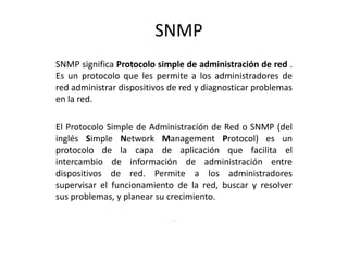 SNMP
SNMP significa Protocolo simple de administración de red .
Es un protocolo que les permite a los administradores de
red administrar dispositivos de red y diagnosticar problemas
en la red.

El Protocolo Simple de Administración de Red o SNMP (del
inglés Simple Network Management Protocol) es un
protocolo de la capa de aplicación que facilita el
intercambio de información de administración entre
dispositivos de red. Permite a los administradores
supervisar el funcionamiento de la red, buscar y resolver
sus problemas, y planear su crecimiento.

                             .
 