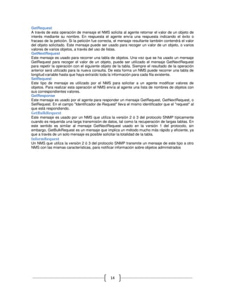 GetRequest
A través de esta operación de mensaje el NMS solicita al agente retornar el valor de un objeto de
interés mediante su nombre. En respuesta el agente envía una respuesta indicando el éxito o
fracaso de la petición. Si la petición fue correcta, el mensaje resultante también contendrá el valor
del objeto solicitado. Este mensaje puede ser usado para recoger un valor de un objeto, o varios
valores de varios objetos, a través del uso de listas.
GetNextRequest
Este mensaje es usado para recorrer una tabla de objetos. Una vez que se ha usado un mensaje
GetRequest para recoger el valor de un objeto, puede ser utilizado el mensaje GetNextRequest
para repetir la operación con el siguiente objeto de la tabla. Siempre el resultado de la operación
anterior será utilizado para la nueva consulta. De esta forma un NMS puede recorrer una tabla de
longitud variable hasta que haya extraído toda la información para cada fila existente.
SetRequest
Este tipo de mensaje es utilizado por el NMS para solicitar a un agente modificar valores de
objetos. Para realizar esta operación el NMS envía al agente una lista de nombres de objetos con
sus correspondientes valores.
GetResponse
Este mensaje es usado por el agente para responder un mensaje GetRequest, GetNextRequest, o
SetRequest. En el campo "Identificador de Request" lleva el mismo identificador que el "request" al
que está respondiendo.
GetBulkRequest
Este mensaje es usado por un NMS que utiliza la versión 2 ó 3 del protocolo SNMP típicamente
cuando es requerida una larga transmisión de datos, tal como la recuperación de largas tablas. En
este sentido es similar al mensaje GetNextRequest usado en la versión 1 del protocolo, sin
embargo, GetBulkRequest es un mensaje que implica un método mucho más rápido y eficiente, ya
que a través de un solo mensaje es posible solicitar la totalidad de la tabla.
InformRequest
Un NMS que utiliza la versión 2 ó 3 del protocolo SNMP transmite un mensaje de este tipo a otro
NMS con las mismas características, para notificar información sobre objetos administrados




                                                 14
 