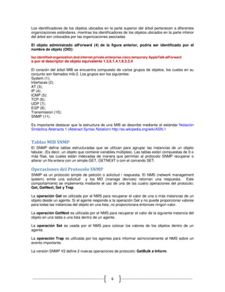 Los identificadores de los objetos ubicados en la parte superior del árbol pertenecen a diferentes
organizaciones estándares, mientras los identificadores de los objetos ubicados en la parte inferior
del árbol son colocados por las organizaciones asociadas

El objeto administrado atForward (4) de la figura anterior, podría ser identificado por el
nombre de objeto (OID):

Iso.identified-organization.dod.internet.private.enterprise.cisco.temporary.AppleTalk.atForward
o por el descriptor de objeto equivalente 1.3.6.1.4.1.9.3.3.4

El corazón del árbol MIB se encuentra compuesto de varios grupos de objetos, los cuales en su
conjunto son llamados mib-2. Los grupos son los siguientes:
System (1);
Interfaces (2);
AT (3);
IP (4);
ICMP (5);
TCP (6);
UDP (7);
EGP (8);
Transmission (10);
SNMP (11).

Es importante destacar que la estructura de una MIB se describe mediante el estándar Notación
Sintáctica Abstracta 1 (Abstract Syntax Notation) http://es.wikipedia.org/wiki/ASN.1


Tablas MIB SNMP
El SNMP define tablas estructuradas que se utilizan para agrupar las instancias de un objeto
tabular. (Es decir, un objeto que contiene variables múltiples). Las tablas están compuestas de 0 o
más filas, las cuales están indexadas de manera que permitan al protocolo SNMP recuperar o
alterar un fila entera con un simple GET, GETNEXT o con el comando SET.

Operaciones del Protocolo SNMP
SNMP es un protocolo simple de petición o solicitud / respuesta. El NMS (network management
system) emite una solicitud y los MD (manage devices) retornan una respuesta. Este
comportamiento se implementa mediante el uso de una de las cuatro operaciones del protocolo:
Get, GetNext, Set y Trap.

La operación Get es utilizada por el NMS para recuperar el valor de una o más instancias de un
objeto desde un agente. Si el agente responde a la operación Get y no puede proporcionar valores
para todas las instancias del objeto en una lista, no proporcionara entonces ningún valor.

La operación GetNext es utilizada por el NMS para recuperar el valor de la siguiente instancia del
objeto en una tabla o una lista dentro de un agente.

La operación Set es usada por el NMS para colocar los valores de los objetos dentro de un
agente.

La operación Trap es utilizada por los agentes para informar asíncronamente al NMS sobre un
evento importante.

La versión SNMP V2 define 2 nuevas operaciones de protocolo: GetBulk e Inform.




                                                  6
 